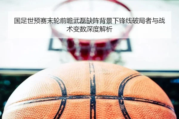 国足世预赛末轮前瞻武磊缺阵背景下锋线破局者与战术变数深度解析