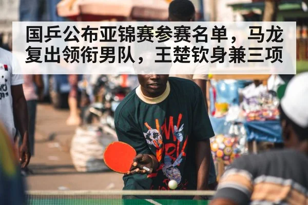 国乒公布亚锦赛参赛名单，马龙复出领衔男队，王楚钦身兼三项