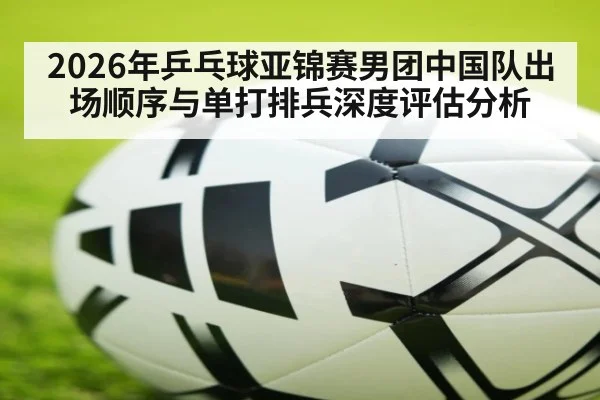 2026年乒乓球亚锦赛男团中国队出场顺序与单打排兵深度评估分析