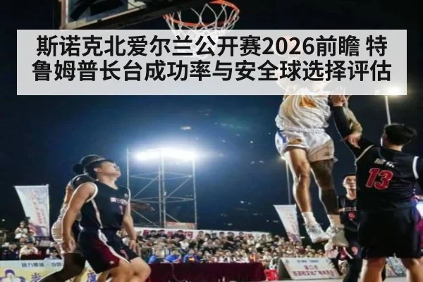 斯诺克北爱尔兰公开赛2026前瞻 特鲁姆普长台成功率与安全球选择评估