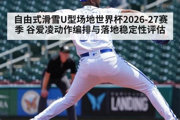 自由式滑雪U型场地世界杯2026-27赛季 谷爱凌动作编排与落地稳定性评估